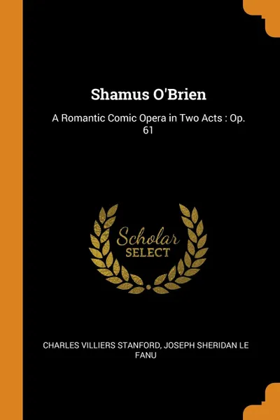 Обложка книги Shamus O.Brien. A Romantic Comic Opera in Two Acts : Op. 61, Charles Villiers Stanford, Joseph Sheridan Le Fanu