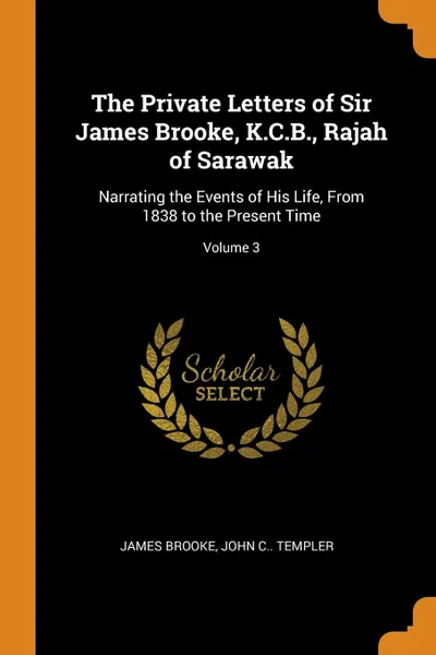 Обложка книги The Private Letters of Sir James Brooke, K.C.B., Rajah of Sarawak. Narrating the Events of His Life, From 1838 to the Present Time; Volume 3, James Brooke, John C.. Templer