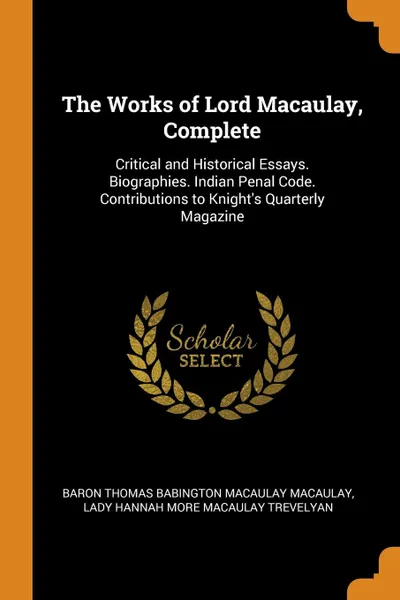 Обложка книги The Works of Lord Macaulay, Complete. Critical and Historical Essays. Biographies. Indian Penal Code. Contributions to Knight.s Quarterly Magazine, Baron Thomas Babington Macaula Macaulay, Lady Hannah More Macaulay Trevelyan