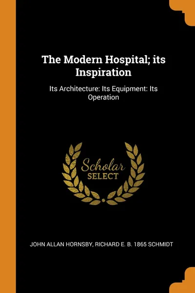 Обложка книги The Modern Hospital; its Inspiration. Its Architecture: Its Equipment: Its Operation, John Allan Hornsby, Richard E. b. 1865 Schmidt