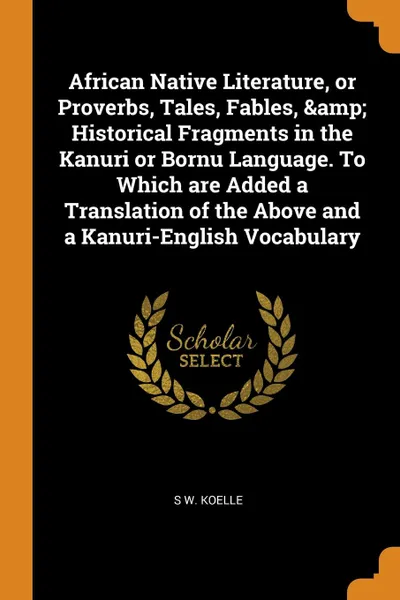 Обложка книги African Native Literature, or Proverbs, Tales, Fables, . Historical Fragments in the Kanuri or Bornu Language. To Which are Added a Translation of the Above and a Kanuri-English Vocabulary, S W. Koelle