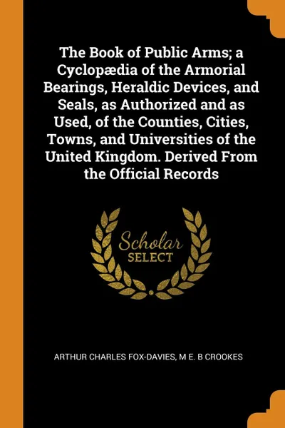 Обложка книги The Book of Public Arms; a Cyclopaedia of the Armorial Bearings, Heraldic Devices, and Seals, as Authorized and as Used, of the Counties, Cities, Towns, and Universities of the United Kingdom. Derived From the Official Records, Arthur Charles Fox-Davies, M E. B Crookes