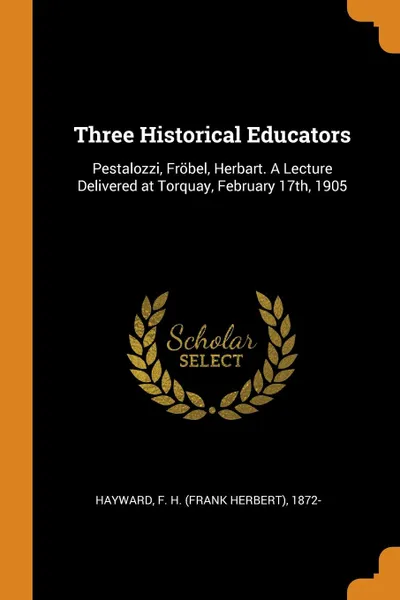 Обложка книги Three Historical Educators. Pestalozzi, Frobel, Herbart. A Lecture Delivered at Torquay, February 17th, 1905, F H. 1872- Hayward