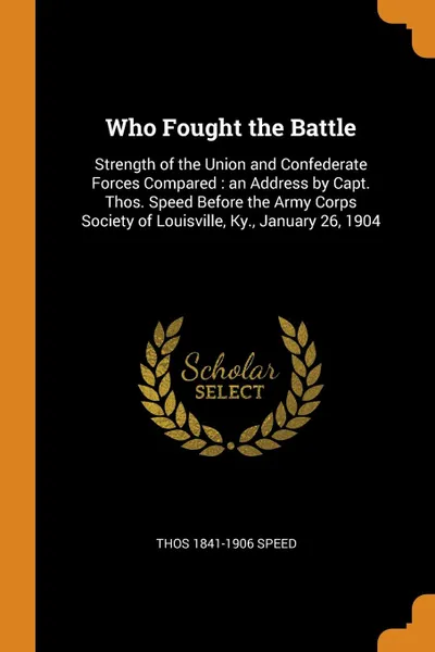 Обложка книги Who Fought the Battle. Strength of the Union and Confederate Forces Compared : an Address by Capt. Thos. Speed Before the Army Corps Society of Louisville, Ky., January 26, 1904, Thos 1841-1906 Speed