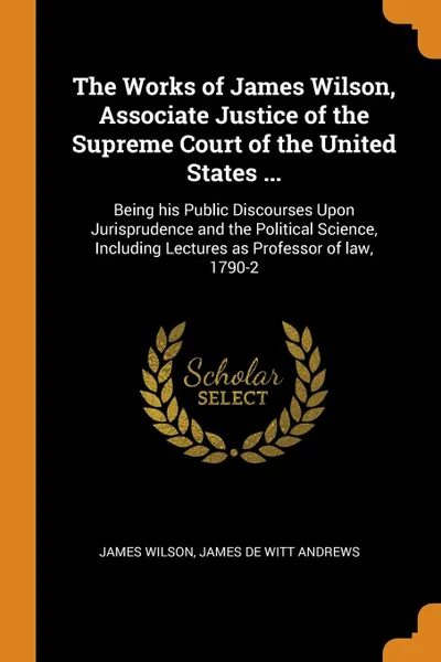 Обложка книги The Works of James Wilson, Associate Justice of the Supreme Court of the United States ... Being his Public Discourses Upon Jurisprudence and the Political Science, Including Lectures as Professor of law, 1790-2, James Wilson, James De Witt Andrews