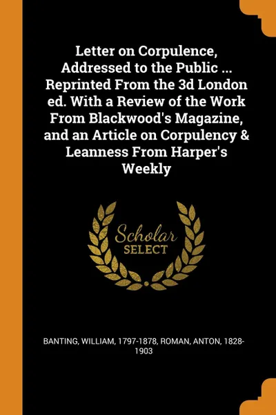 Обложка книги Letter on Corpulence, Addressed to the Public ... Reprinted From the 3d London ed. With a Review of the Work From Blackwood.s Magazine, and an Article on Corpulency . Leanness From Harper.s Weekly, William Banting, Anton Roman