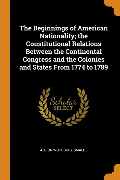 Обложка книги The Beginnings of American Nationality; the Constitutional Relations Between the Continental Congress and the Colonies and States From 1774 to 1789, Albion Woodbury Small