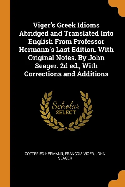 Обложка книги Viger.s Greek Idioms Abridged and Translated Into English From Professor Hermann.s Last Edition. With Original Notes. By John Seager. 2d ed., With Corrections and Additions, Gottfried Hermann, François Viger, John Seager