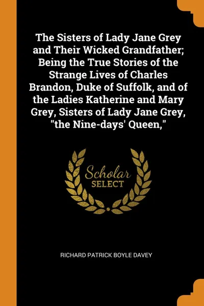 Обложка книги The Sisters of Lady Jane Grey and Their Wicked Grandfather; Being the True Stories of the Strange Lives of Charles Brandon, Duke of Suffolk, and of the Ladies Katherine and Mary Grey, Sisters of Lady Jane Grey, 