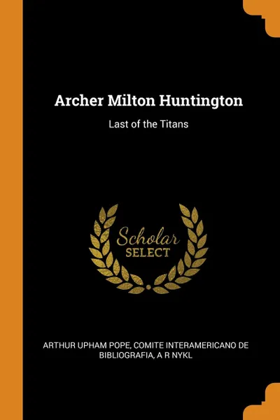 Обложка книги Archer Milton Huntington. Last of the Titans, Arthur Upham Pope, Comite interamericano de bibliografia, A R Nykl