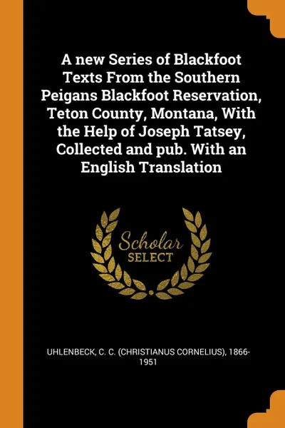 Обложка книги A new Series of Blackfoot Texts From the Southern Peigans Blackfoot Reservation, Teton County, Montana, With the Help of Joseph Tatsey, Collected and pub. With an English Translation, C C. 1866-1951 Uhlenbeck