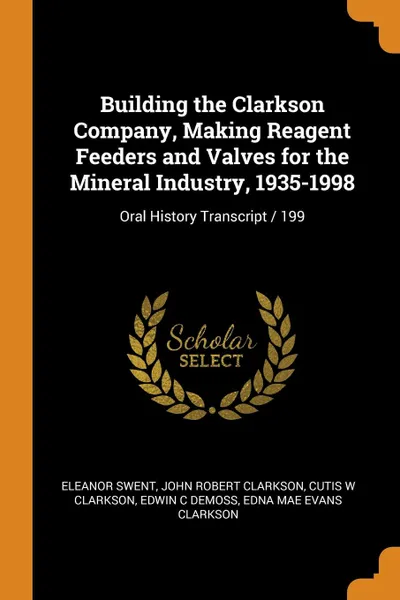 Обложка книги Building the Clarkson Company, Making Reagent Feeders and Valves for the Mineral Industry, 1935-1998. Oral History Transcript / 199, Eleanor Swent, John Robert Clarkson, Cutis W Clarkson