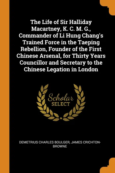 Обложка книги The Life of Sir Halliday Macartney, K. C. M. G., Commander of Li Hung Chang.s Trained Force in the Taeping Rebellion, Founder of the First Chinese Arsenal, for Thirty Years Councillor and Secretary to the Chinese Legation in London, Demetrius Charles Boulger, James Crichton-Browne