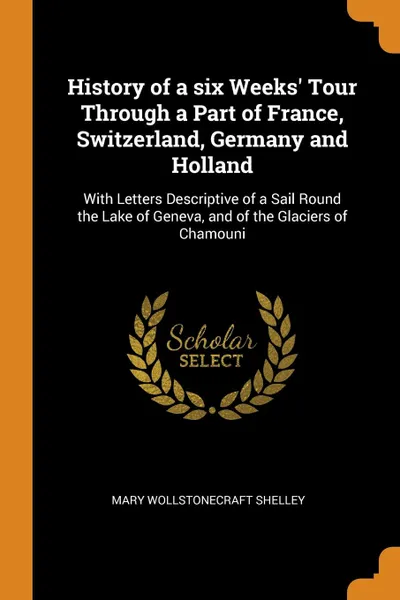 Обложка книги History of a six Weeks. Tour Through a Part of France, Switzerland, Germany and Holland. With Letters Descriptive of a Sail Round the Lake of Geneva, and of the Glaciers of Chamouni, Mary Shelley