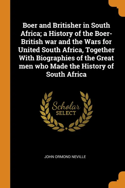 Обложка книги Boer and Britisher in South Africa; a History of the Boer-British war and the Wars for United South Africa, Together With Biographies of the Great men who Made the History of South Africa, John Ormond Neville