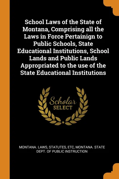 Обложка книги School Laws of the State of Montana, Comprising all the Laws in Force Pertainign to Public Schools, State Educational Institutions, School Lands and Public Lands Appropriated to the use of the State Educational Institutions, statutes Montana. Laws