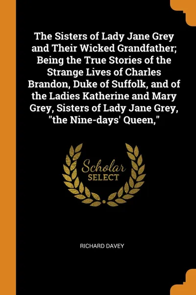Обложка книги The Sisters of Lady Jane Grey and Their Wicked Grandfather; Being the True Stories of the Strange Lives of Charles Brandon, Duke of Suffolk, and of the Ladies Katherine and Mary Grey, Sisters of Lady Jane Grey, 
