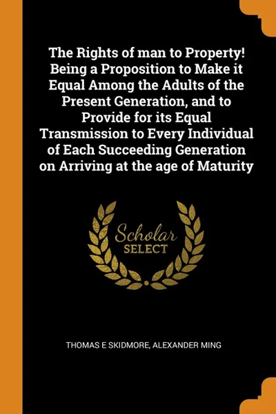 Обложка книги The Rights of man to Property. Being a Proposition to Make it Equal Among the Adults of the Present Generation, and to Provide for its Equal Transmission to Every Individual of Each Succeeding Generation on Arriving at the age of Maturity, Thomas E Skidmore, Alexander Ming