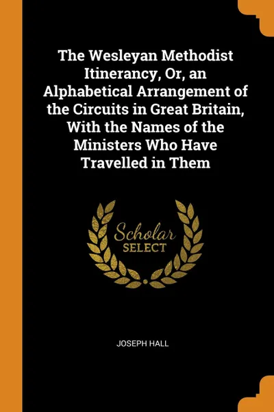 Обложка книги The Wesleyan Methodist Itinerancy, Or, an Alphabetical Arrangement of the Circuits in Great Britain, With the Names of the Ministers Who Have Travelled in Them, Joseph Hall