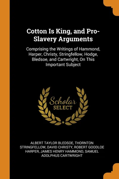 Обложка книги Cotton Is King, and Pro-Slavery Arguments. Comprising the Writings of Hammond, Harper, Christy, Stringfellow, Hodge, Bledsoe, and Cartwright, On This Important Subject, Albert Taylor Bledsoe, Thornton Stringfellow, David Christy