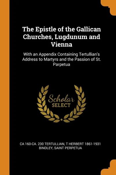 Обложка книги The Epistle of the Gallican Churches, Lugdunum and Vienna. With an Appendix Containing Tertullian.s Address to Martyrs and the Passion of St. Parpetua, ca 160-ca. 230 Tertullian, T Herbert 1861-1931 Bindley, Saint Perpetua