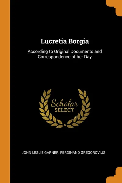 Обложка книги Lucretia Borgia. According to Original Documents and Correspondence of her Day, John Leslie Garner, Ferdinand Gregorovius