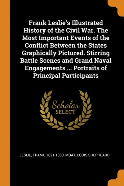 Обложка книги Frank Leslie.s Illustrated History of the Civil War. The Most Important Events of the Conflict Between the States Graphically Pictured. Stirring Battle Scenes and Grand Naval Engagements ... Portraits of Principal Participants, Frank Leslie, Louis Shepheard Moat