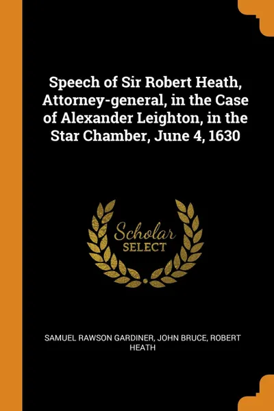 Обложка книги Speech of Sir Robert Heath, Attorney-general, in the Case of Alexander Leighton, in the Star Chamber, June 4, 1630, Samuel Rawson Gardiner, John Bruce, Robert Heath