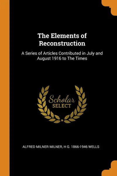 Обложка книги The Elements of Reconstruction. A Series of Articles Contributed in July and August 1916 to The Times, Alfred Milner Milner, H G. 1866-1946 Wells