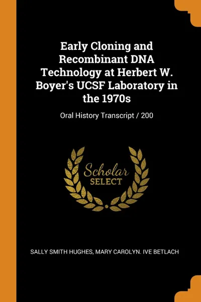 Обложка книги Early Cloning and Recombinant DNA Technology at Herbert W. Boyer.s UCSF Laboratory in the 1970s. Oral History Transcript / 200, Sally Smith Hughes, Mary Carolyn. ive Betlach