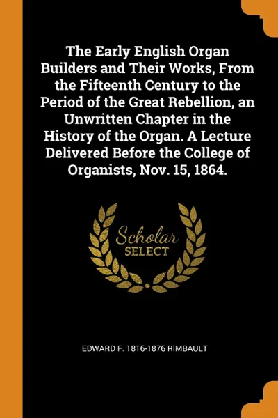 Обложка книги The Early English Organ Builders and Their Works, From the Fifteenth Century to the Period of the Great Rebellion, an Unwritten Chapter in the History of the Organ. A Lecture Delivered Before the College of Organists, Nov. 15, 1864., Edward F. 1816-1876 Rimbault