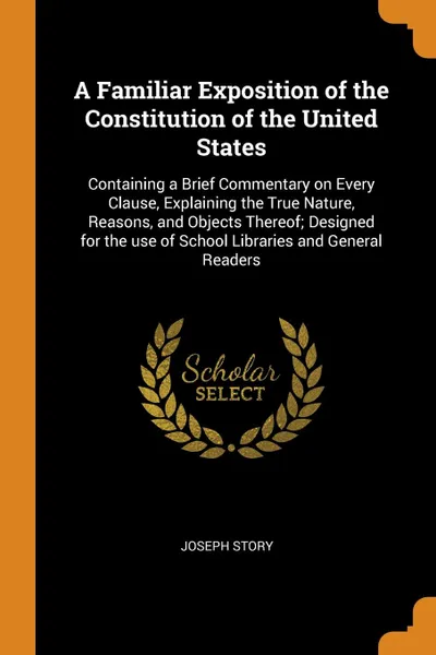 Обложка книги A Familiar Exposition of the Constitution of the United States. Containing a Brief Commentary on Every Clause, Explaining the True Nature, Reasons, and Objects Thereof; Designed for the use of School Libraries and General Readers, Joseph Story