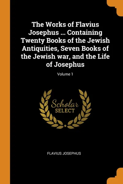 Обложка книги The Works of Flavius Josephus ... Containing Twenty Books of the Jewish Antiquities, Seven Books of the Jewish war, and the Life of Josephus; Volume 1, Flavius Josephus