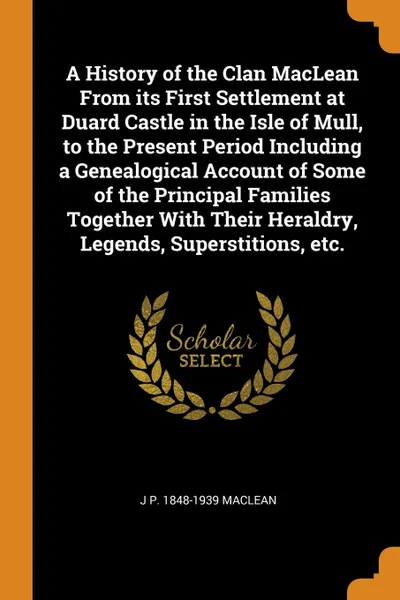 Обложка книги A History of the Clan MacLean From its First Settlement at Duard Castle in the Isle of Mull, to the Present Period Including a Genealogical Account of Some of the Principal Families Together With Their Heraldry, Legends, Superstitions, etc., J P. 1848-1939 MacLean