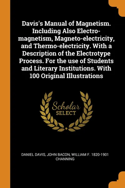 Обложка книги Davis.s Manual of Magnetism. Including Also Electro-magnetism, Magneto-electricity, and Thermo-electricity. With a Description of the Electrotype Process. For the use of Students and Literary Institutions. With 100 Original Illustrations, Daniel Davis, John Bacon, William F. 1820-1901 Channing