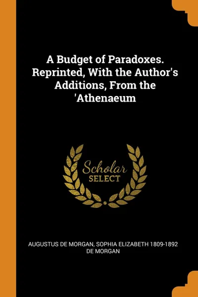 Обложка книги A Budget of Paradoxes. Reprinted, With the Author.s Additions, From the .Athenaeum, Augustus De Morgan, Sophia Elizabeth 1809-1892 De Morgan