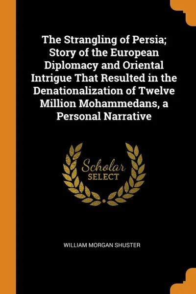 Обложка книги The Strangling of Persia; Story of the European Diplomacy and Oriental Intrigue That Resulted in the Denationalization of Twelve Million Mohammedans, a Personal Narrative, William Morgan Shuster