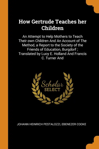 Обложка книги How Gertrude Teaches her Children. An Attempt to Help Mothers to Teach Their own Children And An Account of The Method, a Report to the Society of the Friends of Education, Burgdorf ; Translated by Lucy E. Holland And Francis C. Turner And, Johann Heinrich Pestalozzi, Ebenezer Cooke