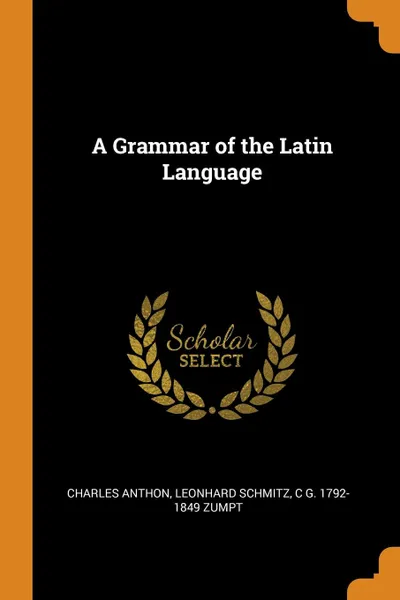 Обложка книги A Grammar of the Latin Language, Charles Anthon, Leonhard Schmitz, C G. 1792-1849 Zumpt