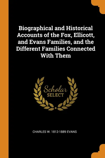 Обложка книги Biographical and Historical Accounts of the Fox, Ellicott, and Evans Families, and the Different Families Connected With Them, Charles W. 1812-1889 Evans