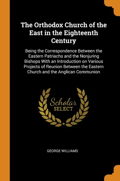 Обложка книги The Orthodox Church of the East in the Eighteenth Century. Being the Correspondence Between the Eastern Patriachs and the Nonjuring Bishops With an Introduction on Various Projects of Reunion Between the Eastern Church and the Anglican Communion, George Williams