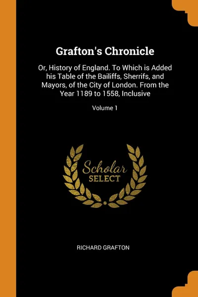 Обложка книги Grafton.s Chronicle. Or, History of England. To Which is Added his Table of the Bailiffs, Sherrifs, and Mayors, of the City of London. From the Year 1189 to 1558, Inclusive; Volume 1, Richard Grafton