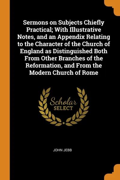 Обложка книги Sermons on Subjects Chiefly Practical; With Illustrative Notes, and an Appendix Relating to the Character of the Church of England as Distinguished Both From Other Branches of the Reformation, and From the Modern Church of Rome, John Jebb