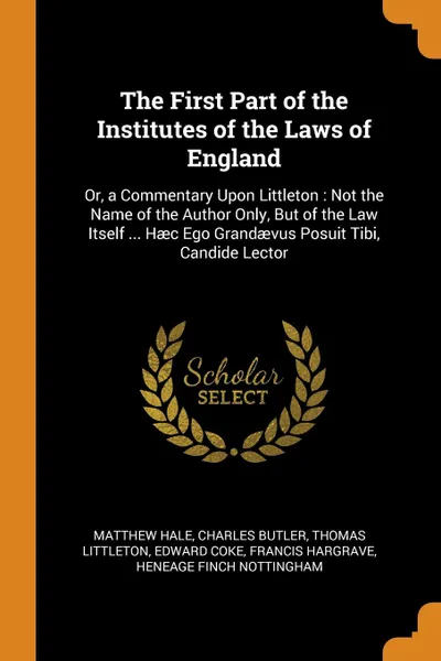 Обложка книги The First Part of the Institutes of the Laws of England. Or, a Commentary Upon Littleton : Not the Name of the Author Only, But of the Law Itself ... Haec Ego Grandaevus Posuit Tibi, Candide Lector, Matthew Hale, Charles Butler, Thomas Littleton