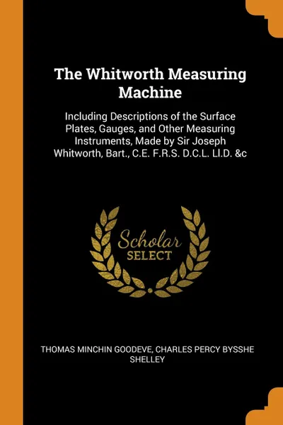 Обложка книги The Whitworth Measuring Machine. Including Descriptions of the Surface Plates, Gauges, and Other Measuring Instruments, Made by Sir Joseph Whitworth, Bart., C.E. F.R.S. D.C.L. Ll.D. .c, Thomas Minchin Goodeve, Charles Percy Bysshe Shelley