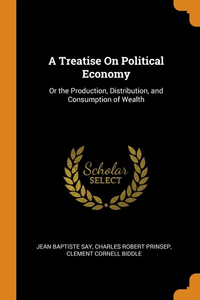 Обложка книги A Treatise On Political Economy. Or the Production, Distribution, and Consumption of Wealth, Jean Baptiste Say, Charles Robert Prinsep, Clement Cornell Biddle