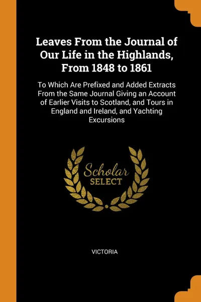 Обложка книги Leaves From the Journal of Our Life in the Highlands, From 1848 to 1861. To Which Are Prefixed and Added Extracts From the Same Journal Giving an Account of Earlier Visits to Scotland, and Tours in England and Ireland, and Yachting Excursions, Victoria