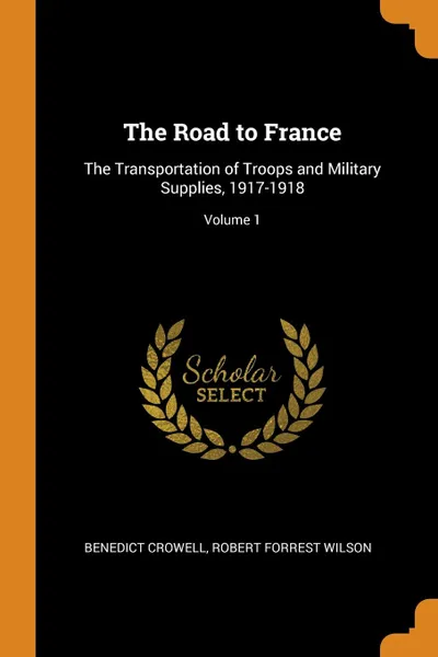 Обложка книги The Road to France. The Transportation of Troops and Military Supplies, 1917-1918; Volume 1, Benedict Crowell, Robert Forrest Wilson