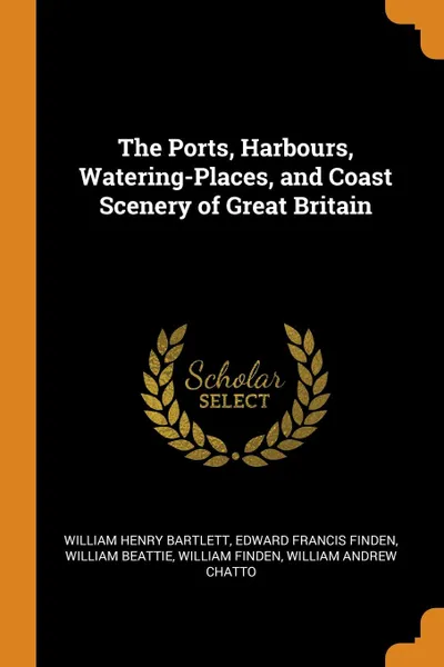 Обложка книги The Ports, Harbours, Watering-Places, and Coast Scenery of Great Britain, William Henry Bartlett, Edward Francis Finden, William Beattie
