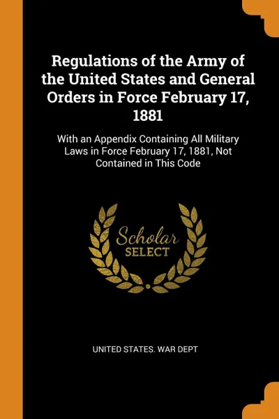 Обложка книги Regulations of the Army of the United States and General Orders in Force February 17, 1881. With an Appendix Containing All Military Laws in Force February 17, 1881, Not Contained in This Code, 